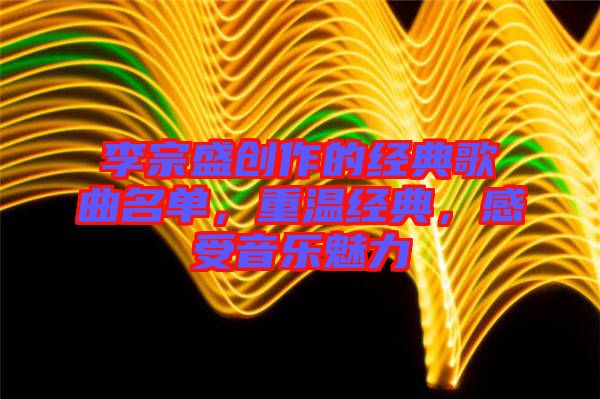 李宗盛創(chuàng)作的經(jīng)典歌曲名單，重溫經(jīng)典，感受音樂魅力