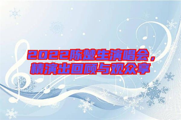 2022陳楚生演唱會，精演出回顧與觀眾享