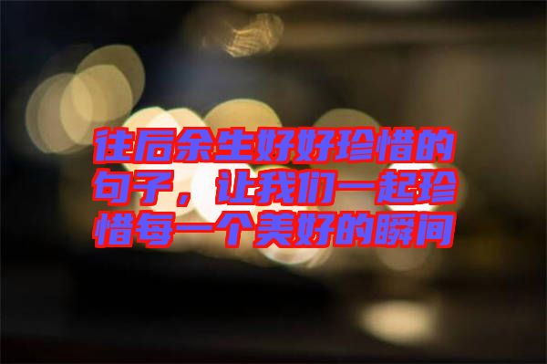 往后余生好好珍惜的句子，讓我們一起珍惜每一個美好的瞬間