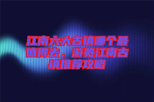 江南六大古鎮(zhèn)哪個(gè)最值得去，游覽江南古鎮(zhèn)推薦攻略