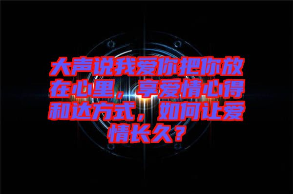 大聲說我愛你把你放在心里，享愛情心得和達(dá)方式，如何讓愛情長久？