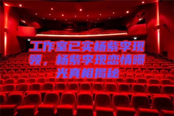 工作室已實(shí)楊紫李現(xiàn)領(lǐng)，楊紫李現(xiàn)戀情曝光真相揭秘