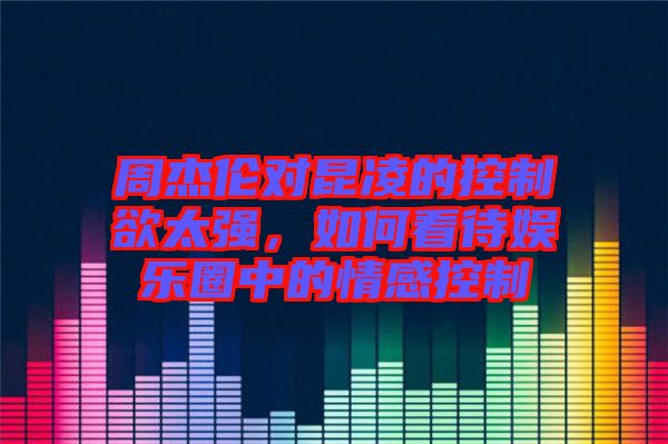周杰倫對昆凌的控制欲太強，如何看待娛樂圈中的情感控制