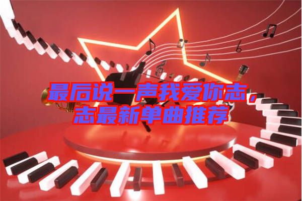 最后說一聲我愛你志，志最新單曲推薦