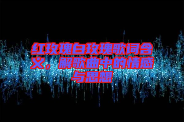 紅玫瑰白玫瑰歌詞含義，解歌曲中的情感與思想