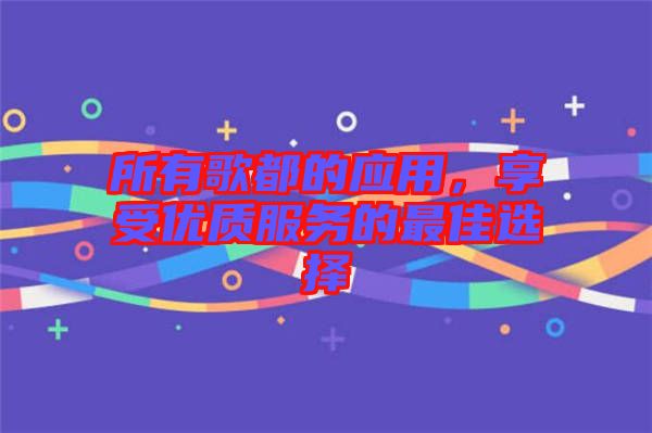 所有歌都的應(yīng)用，享受優(yōu)質(zhì)服務(wù)的最佳選擇