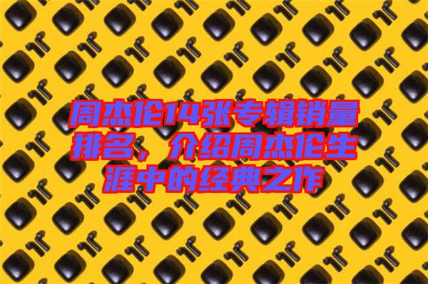 周杰倫14張專輯銷量排名，介紹周杰倫生涯中的經典之作