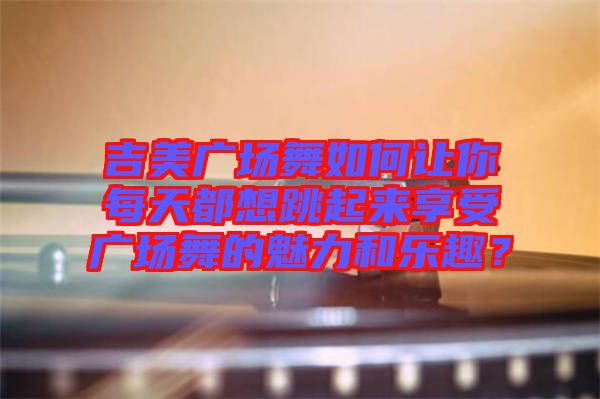 吉美廣場(chǎng)舞如何讓你每天都想跳起來享受廣場(chǎng)舞的魅力和樂趣？
