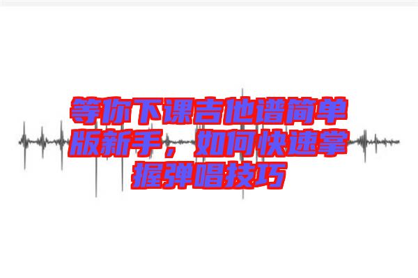 等你下課吉他譜簡(jiǎn)單版新手，如何快速掌握彈唱技巧