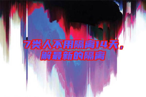 7類人不用隔離14天，解最新的隔離