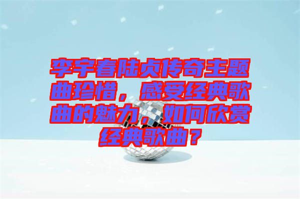 李宇春陸貞傳奇主題曲珍惜，感受經(jīng)典歌曲的魅力，如何欣賞經(jīng)典歌曲？
