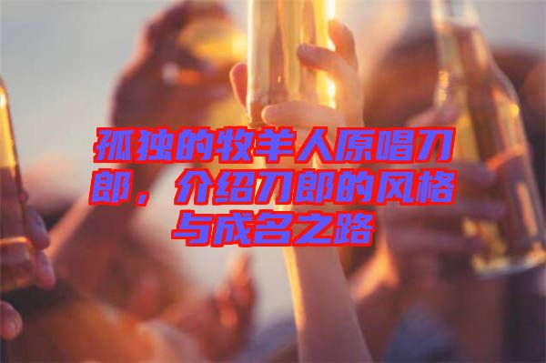 孤獨的牧羊人原唱刀郎，介紹刀郎的風格與成名之路