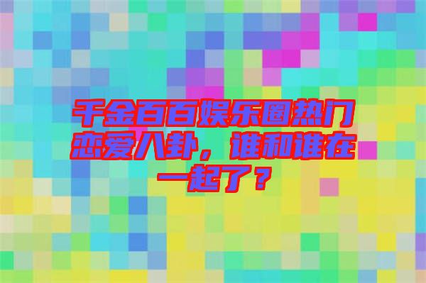 千金百百娛樂圈熱門戀愛八卦，誰和誰在一起了？