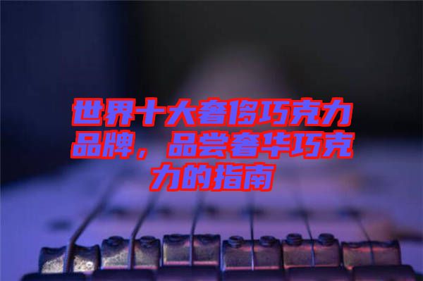 世界十大奢侈巧克力品牌，品嘗奢華巧克力的指南