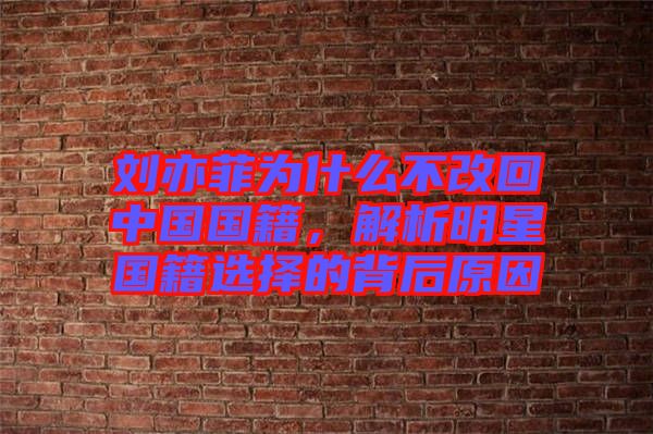 劉亦菲為什么不改回中國國籍，解析明星國籍選擇的背后原因