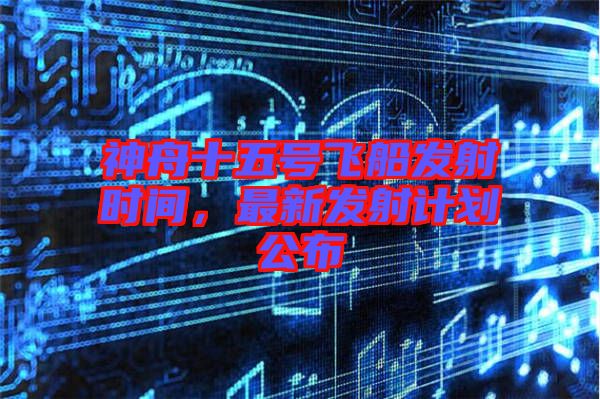 神舟十五號(hào)飛船發(fā)射時(shí)間，最新發(fā)射計(jì)劃公布