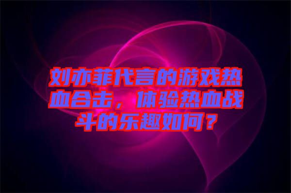 劉亦菲代言的游戲熱血合擊，體驗(yàn)熱血戰(zhàn)斗的樂趣如何？