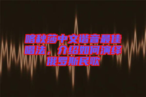 喀秋莎中文諧音最佳唱法，介紹如何演繹俄羅斯民歌