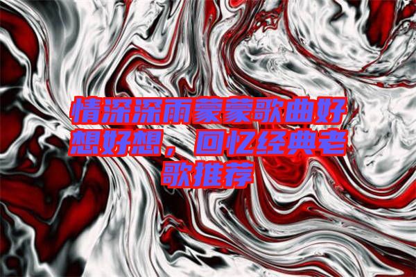 情深深雨蒙蒙歌曲好想好想，回憶經典老歌推薦
