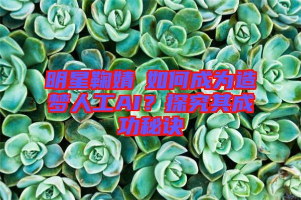 明星鞠婧祎如何成為造夢人工AI？探究其成功秘訣