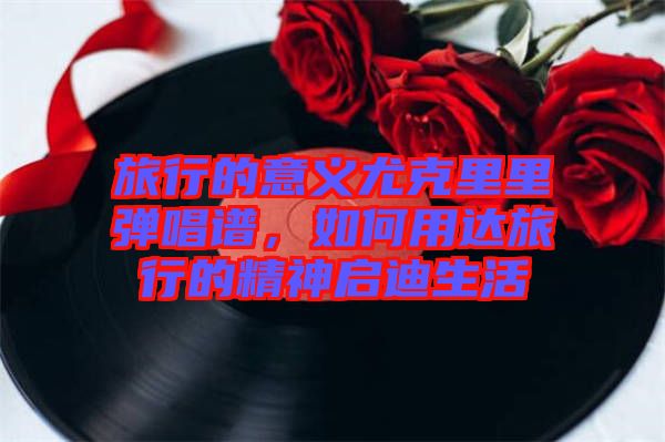 旅行的意義尤克里里彈唱譜，如何用達(dá)旅行的精神啟迪生活