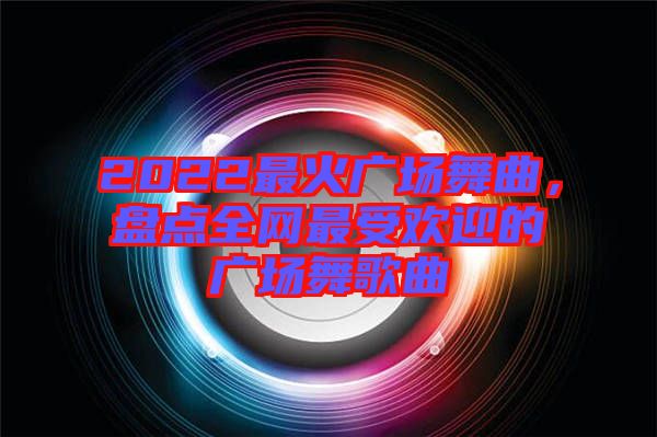 2022最火廣場(chǎng)舞曲，盤點(diǎn)全網(wǎng)最受歡迎的廣場(chǎng)舞歌曲