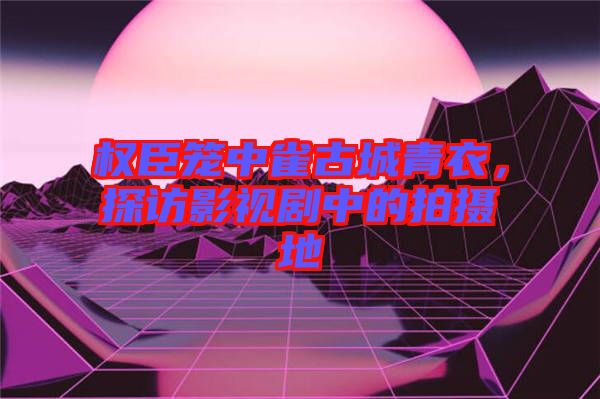 權(quán)臣籠中雀古城青衣，探訪影視劇中的拍攝地