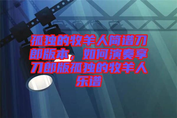孤獨的牧羊人簡譜刀郎版本，如何演奏享刀郎版孤獨的牧羊人樂譜