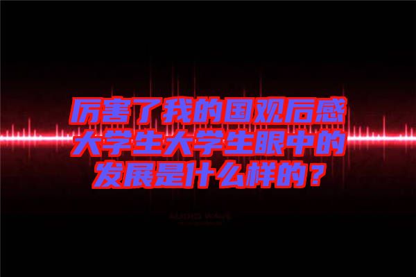厲害了我的國觀后感大學生大學生眼中的發(fā)展是什么樣的？