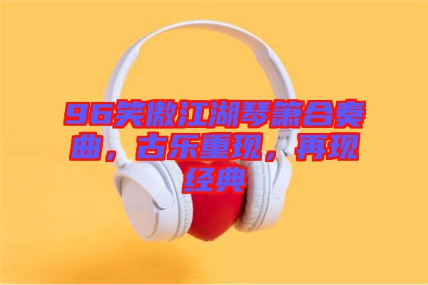 96笑傲江湖琴簫合奏曲，古樂(lè)重現(xiàn)，再現(xiàn)經(jīng)典