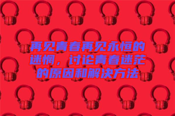 再見青春再見永恒的迷惘，討論青春迷茫的原因和解決方法