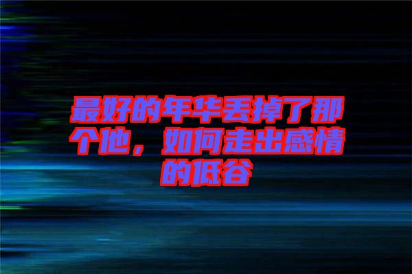 最好的年華丟掉了那個(gè)他，如何走出感情的低谷
