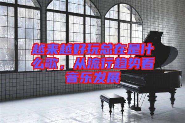 越來(lái)越好玩總在是什么歌，從流行趨勢(shì)看音樂(lè)發(fā)展