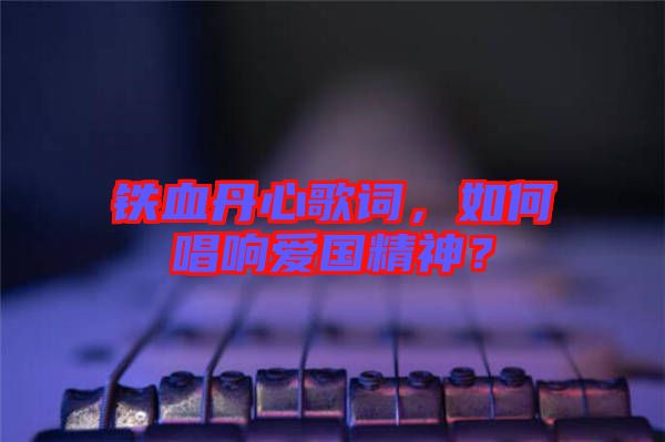 鐵血丹心歌詞，如何唱響愛國精神？