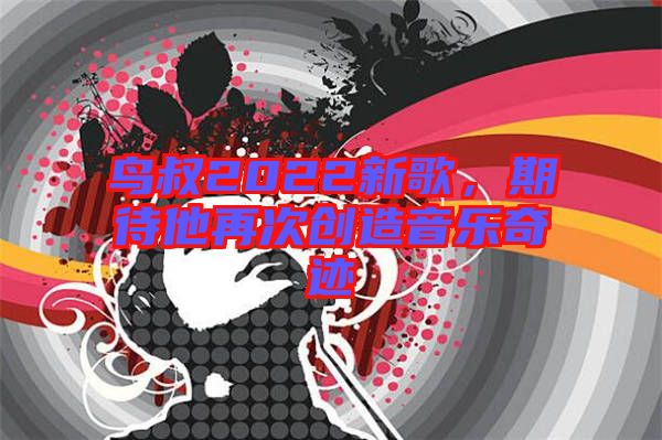 鳥叔2022新歌，期待他再次創(chuàng)造音樂奇跡