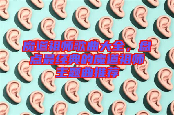 魔道祖師歌曲大全，盤點最經(jīng)典的魔道祖師主題曲推薦