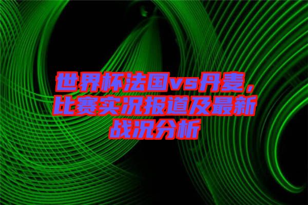 世界杯法國vs丹麥，比賽實(shí)況報(bào)道及最新戰(zhàn)況分析