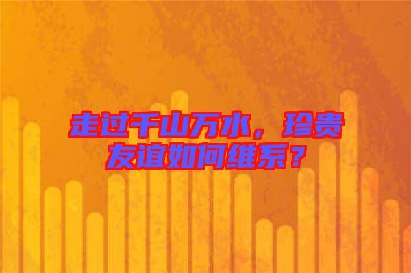走過千山萬水，珍貴友誼如何維系？