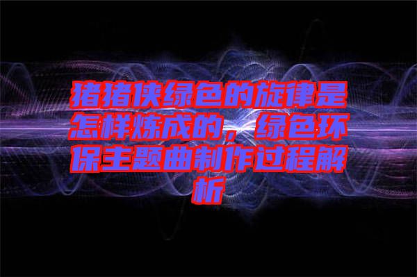 豬豬俠綠色的旋律是怎樣煉成的，綠色環(huán)保主題曲制作過(guò)程解析