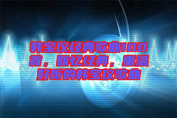 韓寶儀經(jīng)典歌曲100首，回憶經(jīng)典，重溫好聽的韓寶儀歌曲