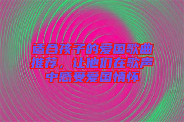 適合孩子的愛國歌曲推薦，讓他們在歌聲中感受愛國情懷