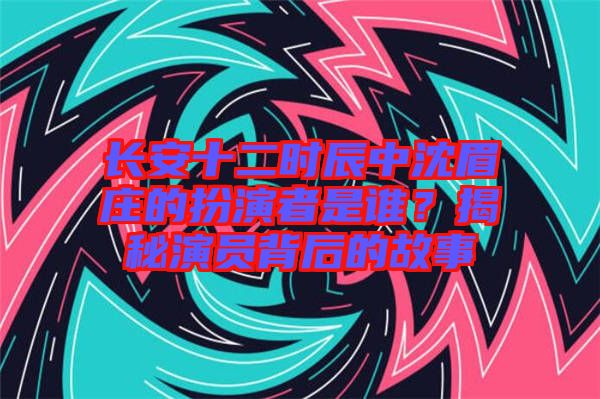 長安十二時辰中沈眉莊的扮演者是誰？揭秘演員背后的故事