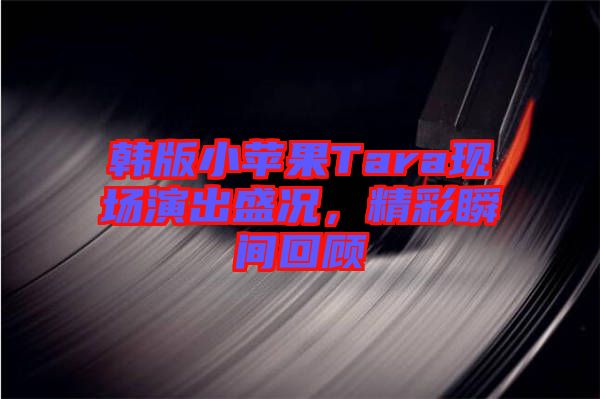 韓版小蘋果Tara現(xiàn)場演出盛況，精彩瞬間回顧