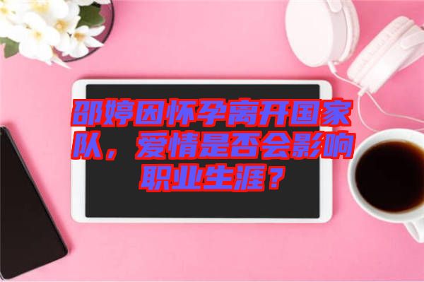 邵婷因懷孕離開國家隊(duì)，愛情是否會影響職業(yè)生涯？