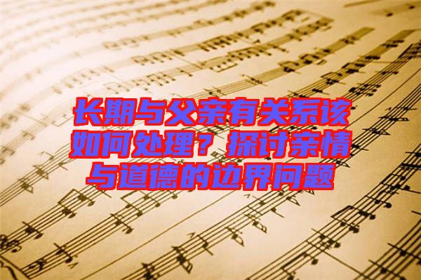 長(zhǎng)期與父親有關(guān)系該如何處理？探討親情與道德的邊界問(wèn)題