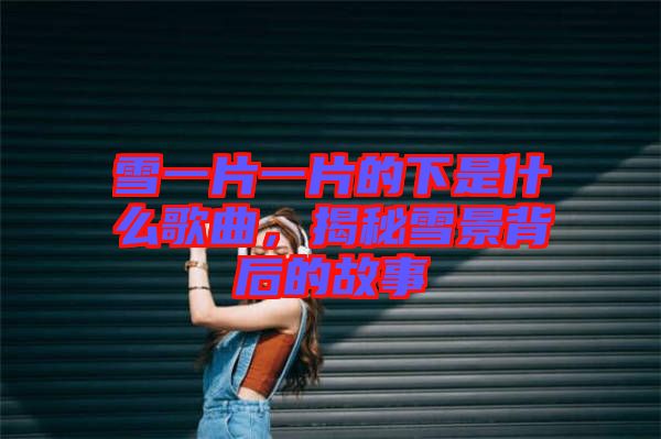 雪一片一片的下是什么歌曲，揭秘雪景背后的故事