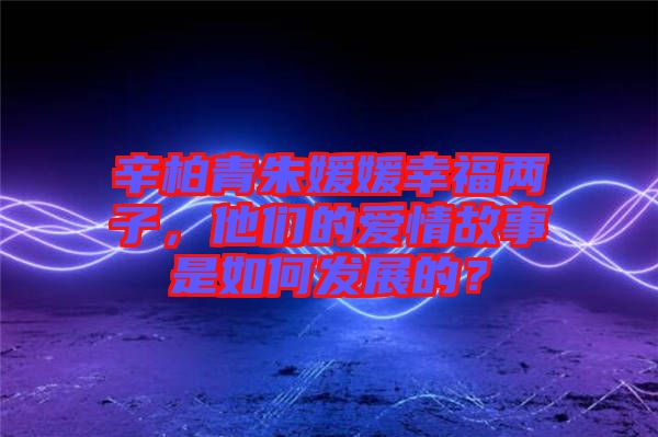 辛柏青朱媛媛幸福兩子，他們的愛情故事是如何發(fā)展的？