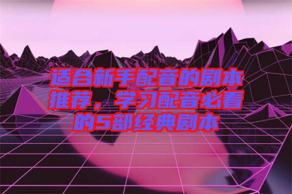 適合新手配音的劇本推薦，學(xué)習(xí)配音必看的5部經(jīng)典劇本