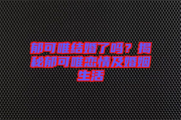 郁可唯結(jié)婚了嗎？揭秘郁可唯戀情及婚姻生活
