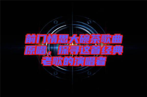 前門情思大碗茶歌曲原唱，探尋這首經(jīng)典老歌的演唱者
